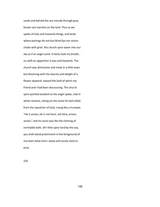 sands and behold the sea intrude through gray-
brown sea marshes on the land. Thus as we
spoke of holy and heavenly things, and lands
where partings do not kiss blind lips nor voices
choke with grief, this church spire swam into our
sky as if an angel came. It fairly took my breath,
so swift an apparition it was and heavenly. The
church was diminutive and meek in a little town
but blooming with the alacrity and delight of a
flower skyward, toward the land of which my
friend and I had been discoursing. The church
spire pointed exultant as the angel spake, clad in
white raiment, sitting on the stone he had rolled
from the sepulcher of God, crying like a trumpet,
"He is arisen, He is not here, not here, arisen,
arisen," and his voice was like the chiming of
inimitable bells. Ah! little spire hard by the sea,
you shall stand preeminent in the foreground of
my heart what time I weep and sorely need to
pray.
235
148
 