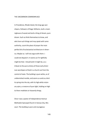 THE UNCOMMON COMMONPLACE
In Providence, Rhode Island, the long-ago wor-
shipers, followers of Roger Williams, built a meet-
inghouse of wood and built a thing of dream, pure
dream. Such as think themselves to know, and
who love such things and may speak with some
authority, count this place of prayer the most
perfect bit of ecclesiastical architecture in Amer-
ica. Maybe so. I will not argue with them. I
could not dispute it. It seems as if it rightfully
might be that. I should wish it might be, as a
tribute to the pure artistry of those early Amer-
ican worshipers of God in a church out from the
control of state. The building is pure white, as of
unblemished marble, and seems as avid as a bird
to spring into the sky, with its high white vision-
ary spire, a creature of pure light, holding on high
to there meditate on heavenly things.
Once I was a pastor of Independence Avenue
Methodist Episcopal Church in Kansas City, Mis-
souri. The building is pure and courageous
149
 