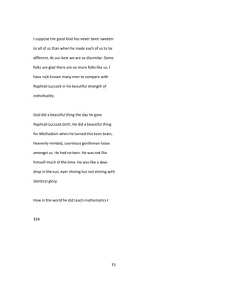 I suppose the good God has never been sweeter
to all of us than when he made each of us to be
different. At our best we are so dissimilar. Some
folks are glad there are no more folks like us. I
have nx)t known many men to compare with
Naphtali Luccock in his beautiful strength of
individuality.
God did a beautiful thing the day he gave
Naphtali Luccock birth. He did a beautiful thing
for Methodism when he turned this keen brain,
heavenly-minded, courteous gentleman loose
amongst us. He had no twin. He was not like
himself much of the time. He was like a dew-
drop in the sun, ever shining but not shining with
identical glory.
How in the world he did teach mathematics I
154
15
 