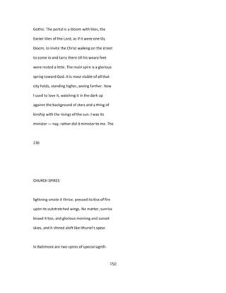 Gothic. The portal is a-bloom with lilies, the
Easter lilies of the Lord, as if it were one lily
bloom, to invite the Christ walking on the street
to come in and tarry there till his weary feet
were rested a little. The main spire is a glorious
spring toward God. It is most visible of all that
city holds, standing higher, seeing farther. How
I used to love it, watching it in the dark up
against the background of stars and a thing of
kinship with the risings of the sun. I was its
minister — nay, rather did it minister to me. The
236
CHURCH SPIRES
lightning smote it thrice, pressed its kiss of fire
upon its outstretched wings. No matter, sunrise
kissed it too, and glorious morning and sunset
skies, and it shined aloft like Ithuriel's spear.
In Baltimore are two spires of special signifi-
150
 