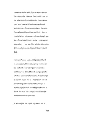 cance to a wistful spirit. One, on Mount Vernon
Place Methodist Episcopal Church, which but for
the spire of the First Presbyterian Church would
have been imperial. It has its calm and cloud
against the sky. The other spire balms the spirit.
From a hospital I saw it best and first — from a
hospital where pain was prevalent and death was
busy. There I saw the spire spring — and against
a sunset sky — and was filled with transfiguration.
O! it was glorious and effectual, like a tryst with
God.
Hennepin Avenue Methodist Episcopal Church
in Minneapolis, Minnesota, springs from its cen-
tral roof with never a thing anywhere in the
architecture to detract from it; a single spire for
which no words can offer incense. It seems slight
as a child's finger, frail as a moonbeam, but will
prove lasting as the world and haunting as a
hymn sung by martyrs about to press the lips of
death. You must see it for your heart's delight
and be requited for your quest.
In Washington, the capital city of the Land of
151
 