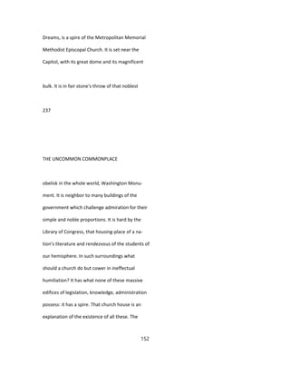 Dreams, is a spire of the Metropolitan Memorial
Methodist Episcopal Church. It is set near the
Capitol, with its great dome and its magnificent
bulk. It is in fair stone's throw of that noblest
237
THE UNCOMMON COMMONPLACE
obelisk in the whole world, Washington Monu-
ment. It is neighbor to many buildings of the
government which challenge admiration for their
simple and noble proportions. It is hard by the
Library of Congress, that housing-place of a na-
tion's literature and rendezvous of the students of
our hemisphere. In such surroundings what
should a church do but cower in ineffectual
humiliation? It has what none of these massive
edifices of legislation, knowledge, administration
possess: it has a spire. That church house is an
explanation of the existence of all these. The
152
 