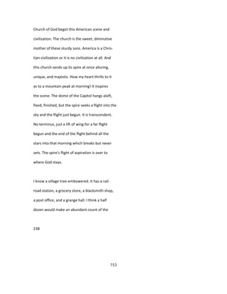 Church of God begot this American scene and
civilization. The church is the sweet, diminutive
mother of these sturdy sons. America is a Chris-
tian civilization or it is no civilization at all. And
this church sends up its spire at once alluring,
unique, and majestic. How my heart thrills to it
as to a mountain peak at morning! It inspires
the scene. The dome of the Capitol hangs aloft,
fixed, finished, but the spire seeks a flight into the
sky and the flight just begun. It is transcendent.
No terminus, just a lift of wing for a far flight
begun and the end of the flight behind all the
stars into that morning which breaks but never
sets. The spire's flight of aspiration is over to
where God stays.
I know a village tree-embowered. It has a rail-
road station, a grocery store, a blacksmith shop,
a post office, and a grange hall. I think a half
dozen would make an abundant count of the
238
153
 
