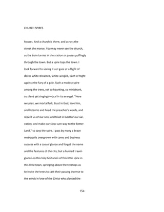 CHURCH SPIRES
houses. And a church is there, and across the
street the manse. You may never see the church,
as the train tarries in the station or passes puffingly
through the town. But a spire tops the town. I
look forward to seeing it as I gaze at a flight of
doves white-breasted, white-winged, swift of flight
against the fury of a gale. Such a modest spire
among the trees, yet so haunting, so ministrant,
so silent yet singingly vocal in its evangel. "Here
we pray, we mortal folk, trust in God, love him,
and listen to and heed the preacher's words, and
repent us of our sins, and trust in God for our sal-
vation, and make our slow sure way to the Better
Land," so says the spire. I pass by many a brave
metropolis overgrown with cares and business
success with a casual glance and forget the name
and the features of the city; but a hurried travel-
glance on this holy hortation of this little spire in
this little town, springing above the treetops as
to invite the trees to cast their passing incense to
the winds in love of the Christ who planted the
154
 
