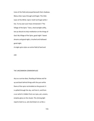 trees of the field and prayed beneath their shadows.
Many cities I pass through and forget. This little
town of the White .Spire I shall not forget while I
live. To my own soul I have christened it "The
Village of the Spire." Stars, shed starlight softly,
lest ye disturb its holy meditation on the things of
God. My Village of the Spire, good night ! Sweet
dreams and good night, a hushed and hallowed
good night.
A single spire colors an entire field of land and
239
THE UNCOMMON COMMONPLACE
sky as a sunrise does, flooding all below and far
up and back behind things with the pure white
flame of the spire not kindled on the ground. It
is spilled through the sky, not from it, and from
a sun which is hidden from our eyes, yet, unseen,
empties glory on the clouds. This shining light
reports God to us, sets God down on us like a
155
 