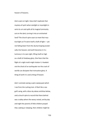heaven of heavens.
And a spire at night. How shall I explicate that
mystery of spirit when starlight or moonlight in-
verts its urn and spills all its magical luminosity
out on the dark, turning it into an enchanted
land? The church spire soars to meet that mys-
tical light as if it were itself a shaft of light — yet
not falling down from the sky but leaping ecstati-
cally into heaven; and earth becomes in it a
luminary in its own right, lifting itself on high
as a shaft of shadowy glory. One fears that the
flight of a night moth might shatter it. Howbeit
not the shock of an earthquake nor the crash of
worlds can dissipate that insinuative glory. A
thing of earth it is and a thing of heaven.
And I ruminate seeing a spire sweep past which
I see from the rushing train. A flash like a sea
gull's wing, with a blue sky above and blue below,
and a church spire to record that there behind
was a valley where the weary rested, and by day
and night the parents of little children prayed
that, waking or sleeping, their children might be
156
 