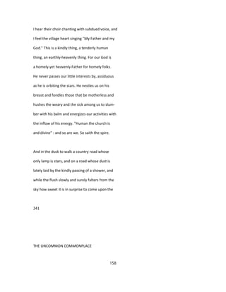I hear their choir chanting with subdued voice, and
I feel the village heart singing "My Father and my
God." This is a kindly thing, a tenderly human
thing, an earthly-heavenly thing. For our God is
a homely yet heavenly Father for homely folks.
He never passes our little interests by, assiduous
as he is orbiting the stars. He nestles us on his
breast and fondles those that be motherless and
hushes the weary and the sick among us to slum-
ber with his balm and energizes our activities with
the inflow of his energy. "Human the church is
and divine" : and so are we. So saith the spire.
And in the dusk to walk a country road whose
only lamp is stars, and on a road whose dust is
lately laid by the kindly passing of a shower, and
while the flush slowly and surely falters from the
sky how sweet it is in surprise to come upon the
241
THE UNCOMMON COMMONPLACE
158
 