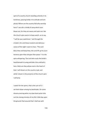 spire of a country church standing unlonely in its
loneliness, passing lordly in its solitude and sim-
plicity! Where are the country folk who worship
here? I see afar a kindly lit lamp which soon
blows out, for they are weary and seek rest. But
the church spire seems to keep watch, as to say,
"I will be your watchman," and through the
crickets' chir and those insistent and delicious
voices of the night I seem to hear, "The Lord
bless thee and keep thee, the Lord lift up his coun-
tenance upon thee and give thee peace." It is the
spire whispering. The Lord who tucks the birdie's
head beneath its wing and bids it be unafraid is
here. Birds are they whose nest is the heart of
God. I will dream on this country road, and
while I dream in the presence of the church spire
I will pray.
I watch for the spires, that is the sum of it. I
set them down among my beatitudes. On some
dreamy evening when my slow heart pulse ticks
out the closing minutes of my life's little day upon
the ground I feel assured that I shall see with
159
 