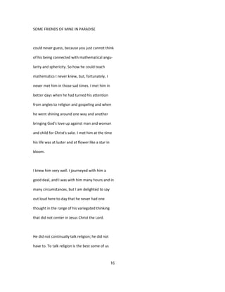 SOME FRIENDS OF MINE IN PARADISE
could never guess, because you just cannot think
of his being connected with mathematical angu-
larity and sphericity. So how he could teach
mathematics I never knew, but, fortunately, I
never met him in those sad times. I met him in
better days when he had turned his attention
from angles to religion and gospeling and when
he went shining around one way and another
bringing God's love up against man and woman
and child for Christ's sake. I met him at the time
his life was at luster and at flower like a star in
bloom.
I knew him very well. I journeyed with him a
good deal, and I was with him many hours and in
many circumstances, but I am delighted to say
out loud here to-day that he never had one
thought in the range of his variegated thinking
that did not center in Jesus Christ the Lord.
He did not continually talk religion; he did not
have to. To talk religion is the best some of us
16
 