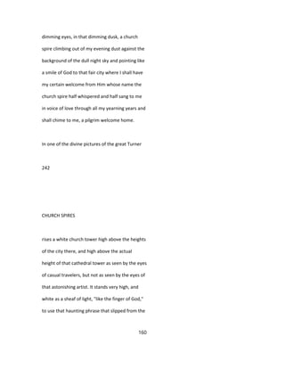 dimming eyes, in that dimming dusk, a church
spire climbing out of my evening dust against the
background of the dull night sky and pointing like
a smile of God to that fair city where I shall have
my certain welcome from Him whose name the
church spire half whispered and half sang to me
in voice of love through all my yearning years and
shall chime to me, a pilgrim welcome home.
In one of the divine pictures of the great Turner
242
CHURCH SPIRES
rises a white church tower high above the heights
of the city there, and high above the actual
height of that cathedral tower as seen by the eyes
of casual travelers, but not as seen by the eyes of
that astonishing artist. It stands very high, and
white as a sheaf of light, "like the finger of God,"
to use that haunting phrase that slipped from the
160
 
