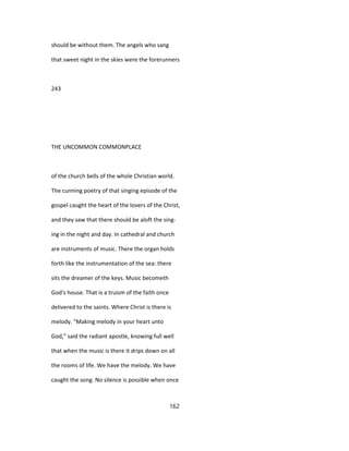 should be without them. The angels who sang
that sweet night in the skies were the forerunners
243
THE UNCOMMON COMMONPLACE
of the church bells of the whole Christian world.
The cunning poetry of that singing episode of the
gospel caught the heart of the lovers of the Christ,
and they saw that there should be aloft the sing-
ing in the night and day. In cathedral and church
are instruments of music. There the organ holds
forth like the instrumentation of the sea: there
sits the dreamer of the keys. Music becometh
God's house. That is a truism of the faith once
delivered to the saints. Where Christ is there is
melody. "Making melody in your heart unto
God," said the radiant apostle, knowing full well
that when the music is there it drips down on all
the rooms of life. We have the melody. We have
caught the song. No silence is possible when once
162
 