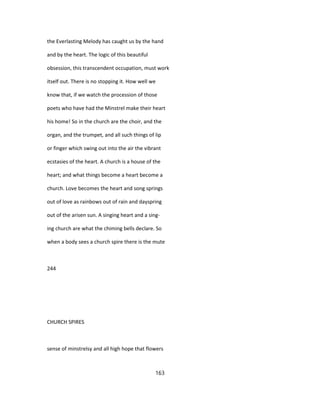 the Everlasting Melody has caught us by the hand
and by the heart. The logic of this beautiful
obsession, this transcendent occupation, must work
itself out. There is no stopping it. How well we
know that, if we watch the procession of those
poets who have had the Minstrel make their heart
his home! So in the church are the choir, and the
organ, and the trumpet, and all such things of lip
or finger which swing out into the air the vibrant
ecstasies of the heart. A church is a house of the
heart; and what things become a heart become a
church. Love becomes the heart and song springs
out of love as rainbows out of rain and dayspring
out of the arisen sun. A singing heart and a sing-
ing church are what the chiming bells declare. So
when a body sees a church spire there is the mute
244
CHURCH SPIRES
sense of minstrelsy and all high hope that flowers
163
 