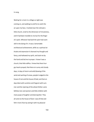 in song.
Waiting for a train in a village as night was
coming on, and walking to and fro to catch the
air upon my face, I marked near the railroad a
little church, small to the dimension of minuteness,
and it had been invisible to me but for the finger
of a spire. Whoever had built the spire had scant
skill in the doing of it. It was a lamentable
architectural achievement, while as a spiritual at-
titude and expression it cleansed my thought and
fancy, and hallowed my spirit, and took me by
the hand and led me to prayer. I knew it was a
church, that little edifice. I knew that there hun-
gry hearts prayed, that there on sunny and cloudy
days, in days of storm and wild blowing of the
wind and swirling of snows, people trudged to the
house of rest and the house of God, and that on
days blest with sunshine and fragrant with sum-
mer and the ripening of the wheat thither came
blithely men and women and little children with
many quips of laughter and dancing feet. They
all came to the house of God. I saw all that and
felt it more than by seeing it with my physical
164
 