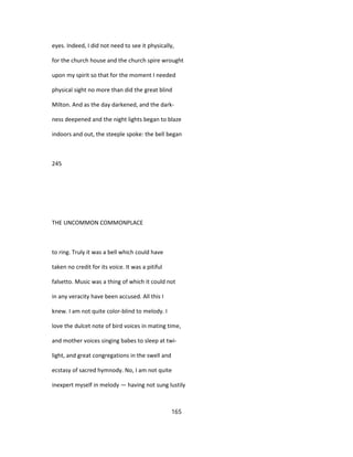 eyes. Indeed, I did not need to see it physically,
for the church house and the church spire wrought
upon my spirit so that for the moment I needed
physical sight no more than did the great blind
Milton. And as the day darkened, and the dark-
ness deepened and the night lights began to blaze
indoors and out, the steeple spoke: the bell began
245
THE UNCOMMON COMMONPLACE
to ring. Truly it was a bell which could have
taken no credit for its voice. It was a pitiful
falsetto. Music was a thing of which it could not
in any veracity have been accused. All this I
knew. I am not quite color-blind to melody. I
love the dulcet note of bird voices in mating time,
and mother voices singing babes to sleep at twi-
light, and great congregations in the swell and
ecstasy of sacred hymnody. No, I am not quite
inexpert myself in melody — having not sung lustily
165
 