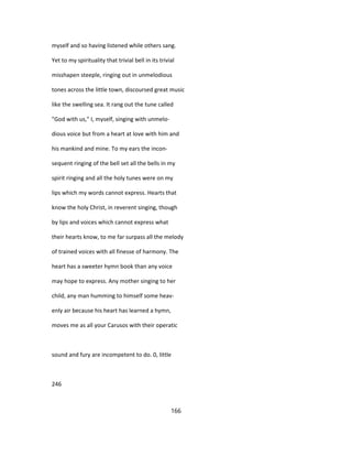 myself and so having listened while others sang.
Yet to my spirituality that trivial bell in its trivial
misshapen steeple, ringing out in unmelodious
tones across the little town, discoursed great music
like the swelling sea. It rang out the tune called
"God with us," I, myself, singing with unmelo-
dious voice but from a heart at love with him and
his mankind and mine. To my ears the incon-
sequent ringing of the bell set all the bells in my
spirit ringing and all the holy tunes were on my
lips which my words cannot express. Hearts that
know the holy Christ, in reverent singing, though
by lips and voices which cannot express what
their hearts know, to me far surpass all the melody
of trained voices with all finesse of harmony. The
heart has a sweeter hymn book than any voice
may hope to express. Any mother singing to her
child, any man humming to himself some heav-
enly air because his heart has learned a hymn,
moves me as all your Carusos with their operatic
sound and fury are incompetent to do. 0, little
246
166
 