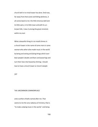 church bell in its trivial tower has done. And now,
far away from that scene and falling darkness, it
all comes back to me: the little timorous bell and
its little spire, in its little town and with its un-
known folk, I class it among the great minstrels
within my soul.
What a beautiful thing it is to install chimes in
a church tower in the name of some man or some
woman who when alive made music in the world
by being and seeing and doing things which over-
bear people's doubts and fears and waverings and
turn their lives into heavenly chiming. I should
love to have a church tower or church steeple
247
THE UNCOMMON COMMONPLACE
and a carillon of bells named after me. That
seems to me the very radiancy of ministry; that is
"to make undying music in the world," and being
168
 