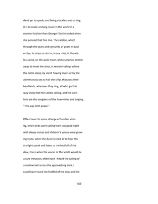 dead yet to speak, and being voiceless yet to sing.
It is to make undying music in the world in a
roomier fashion than George Eliot intended when
she penned that fine line. The carillon, which
through the years and centuries of years in dusk
or day, in stress or storm, in sea mist, in the wit-
less wind, on the wide moor, where prairies stretch
away to meet the skies, in remote valleys where
the cattle sleep, by silent flowing rivers or by the
adventurous sea to hail the ships that pass their
headlands, wherever they ring, all who go that
way know that the Lord is calling, and the caril-
lons are the songsters of the heavenlies and singing,
"This way lieth peace."
Often have I in some strange or familiar vicin-
ity, when birds were calling their last good-night
with sleepy voices and children's voices were grow-
ing mute, when the dusk hushed all to hear the
starlight speak and listen to the footfall of the
dew, there when the voices of the world would be
a sure intrusion, often have I heard the calling of
a mellow bell across the approaching dark. I
could have heard the footfall of the dew and the
169
 