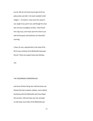 can do. We do not know how to get rid of our
piety unless we talk it. He never needed to talk
religion — he lived it. I have seen him sweat it
out, laugh it out, jest it out, and though his voice
was not very courageous at best, I have heard
him sing it out, and I have seen him shine it out
with all the grace and loveliness of a beautiful
morning.
I have, for one, rejoiced that in the close of his
life he was a bishop of the Methodist Episcopal
Church. There are a good many wise bishops,
155
THE UNCOMMON COMMONPLACE
and some of them living, but I did not know one
bishop that had a sweeter, deeper, more radiant
familiarity with the Methodist spirit than Naph-
tali Luccock. I did not know any man amongst
us that knew more folks of the Methodist per-
17
 
