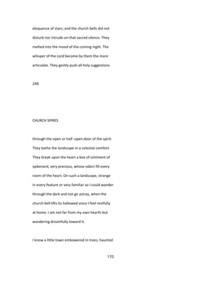 eloquence of stars; and the church bells did not
disturb nor intrude on that sacred silence. They
melted into the mood of the coming night. The
whisper of the Lord became by them the more
articulate. They gently push all holy suggestions
248
CHURCH SPIRES
through the open or half -open door of the spirit.
They bathe the landscape in a celestial comfort.
They break upon the heart a box of ointment of
spikenard, very precious, whose odors fill every
room of the heart. On such a landscape, strange
in every feature or very familiar so I could wander
through the dark and not go astray, when the
church bell lifts its hallowed voice I feel restfully
at home. I am not far from my own hearth but
wandering dreamfully toward it.
I know a little town embowered in trees, haunted
170
 