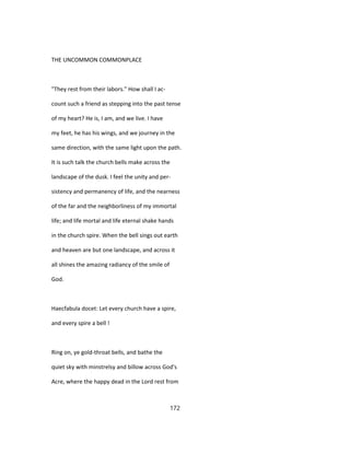 THE UNCOMMON COMMONPLACE
"They rest from their labors." How shall I ac-
count such a friend as stepping into the past tense
of my heart? He is, I am, and we live. I have
my feet, he has his wings, and we journey in the
same direction, with the same light upon the path.
It is such talk the church bells make across the
landscape of the dusk. I feel the unity and per-
sistency and permanency of life, and the nearness
of the far and the neighborliness of my immortal
life; and life mortal and life eternal shake hands
in the church spire. When the bell sings out earth
and heaven are but one landscape, and across it
all shines the amazing radiancy of the smile of
God.
Haecfabula docet: Let every church have a spire,
and every spire a bell !
Ring on, ye gold-throat bells, and bathe the
quiet sky with minstrelsy and billow across God's
Acre, where the happy dead in the Lord rest from
172
 