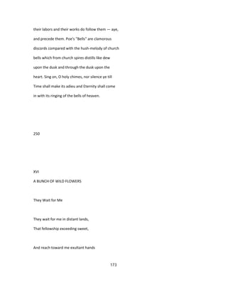 their labors and their works do follow them — aye,
and precede them. Poe's "Bells" are clamorous
discords compared with the hush-melody of church
bells which from church spires distills like dew
upon the dusk and through the dusk upon the
heart. Sing on, O holy chimes, nor silence ye till
Time shall make its adieu and Eternity shall come
in with its ringing of the bells of heaven.
250
XVI
A BUNCH OF WILD FLOWERS
They Wait for Me
They wait for me in distant lands,
That fellowship exceeding sweet,
And reach toward me exultant hands
173
 
