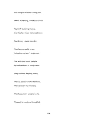 And with glad smiles my coming greet.
Of that dear throng, some have I known
To greatly love along my way,
And they have happy memories thrown
Round many a lovely yesterday.
Their faces are so fair to see,
So lovely to my heart's best dream,
That with them I could gladly be
By shadowed path or sunny stream.
I long for them; they long for me;
The way grows weary for their looks,
Their voices are my minstrelsy,
Their faces are my winsome books.
They wait for me, those blessed folk,
174
 