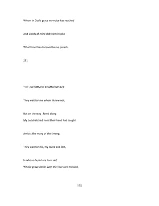 Whom in God's grace my voice has reached
And words of mine did them invoke
What time they listened to me preach.
251
THE UNCOMMON COMMONPLACE
They wait for me whom I knew not;
But on the way I fared along
My outstretched hand their hand had caught
Amidst the many of the throng.
They wait for me, my loved and lost,
In whose departure I am sad,
Whose gravestones with the years are mossed,
175
 