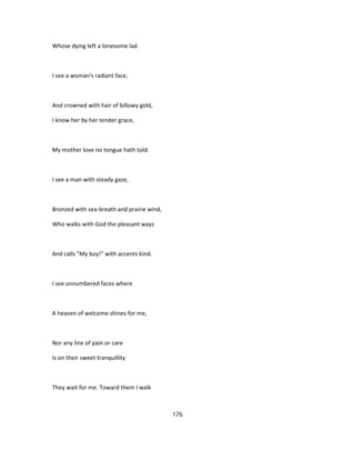 Whose dying left a lonesome lad.
I see a woman's radiant face,
And crowned with hair of billowy gold,
I know her by her tender grace,
My mother love no tongue hath told.
I see a man with steady gaze,
Bronzed with sea-breath and prairie wind,
Who walks with God the pleasant ways
And calls "My boy!" with accents kind.
I see unnumbered faces where
A heaven of welcome shines for me,
Nor any line of pain or care
Is on their sweet tranquillity
They wait for me. Toward them I walk
176
 
