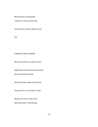 With hesitant or hasting feet.
I shall join in their heavenly talk
And with them shall our Master meet.
252
A BUNCH OF WILD FLOWERS
My years are there: my days are here.
Bright days that speed like hasting wind;
But yon infinitude of cheer
Shall leave these radiant days behind.
They wait for me, my friends in God !
My place of rest is in their heart.
What time soe'er I walk abroad
177
 