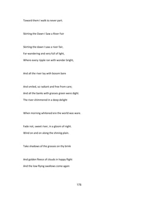 Toward them I walk to never part.
Skirting the Dawn I Saw a River Fair
Skirting the dawn I saw a river fair,
Far-wandering and very full of light,
Where every ripple ran with wonder bright,
And all the river lay with bosom bare
And smiled, so radiant and free from care;
And all the banks with grasses green were dight.
The river shimmered in a deep delight
When morning whitened ere the world was ware.
Fade not, sweet river, in a gloom of night.
Wind on and on along the shining plain.
Take shadows of the grasses on thy brink
And golden fleece of clouds in happy flight
And the low-flying swallows come again
178
 