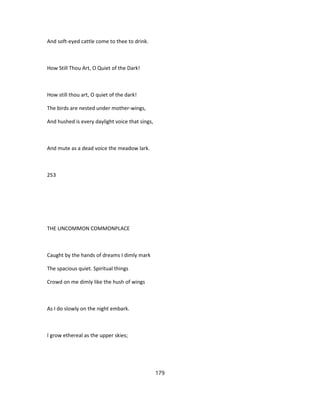 And soft-eyed cattle come to thee to drink.
How Still Thou Art, O Quiet of the Dark!
How still thou art, O quiet of the dark!
The birds are nested under mother-wings,
And hushed is every daylight voice that sings,
And mute as a dead voice the meadow lark.
253
THE UNCOMMON COMMONPLACE
Caught by the hands of dreams I dimly mark
The spacious quiet. Spiritual things
Crowd on me dimly like the hush of wings
As I do slowly on the night embark.
I grow ethereal as the upper skies;
179
 
