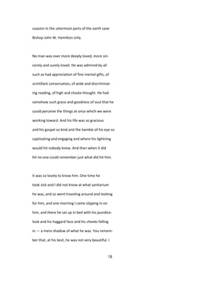 suasion in the uttermost parts of the earth save
Bishop John W. Hamilton only.
No man was ever more deeply loved, more sin-
cerely and surely loved. He was admired by all
such as had appreciation of fine mental gifts, of
scintillant conversation, of wide and discriminat-
ing reading, of high and chaste thought. He had
somehow such grace and goodness of soul that he
could perceive the things at once which we were
working toward. And his life was so gracious
and his gospel so kind and the twinkle of his eye so
captivating and engaging and where his lightning
would hit nobody knew. And then when it did
hit no one could remember just what did hit him.
It was so lovely to know him. One time he
took sick and I did not know at what sanitarium
he was, and so went traveling around and looking
for him, and one morning I came slipping in on
him, and there he sat up in bed with his jaundice-
look and his haggard face and his cheeks falling
in — a mere shadow of what he was. You remem-
ber that, at his best, he was not very beautiful. I
18
 