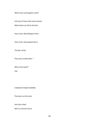 Where tears and laughters swim?
Like eyes of lovers that meet and part
When hearts are full to the brim.
Hush, Hush; Why Weepest Thou?
Hush, hush; why weepest thou?
The day is brief.
Thou hast so little while —
Why nurture grief?
254
A BUNCH OF WILD FLOWERS
The dusk is on thy track,
And, like a thief,
Will in a moment hence
181
 
