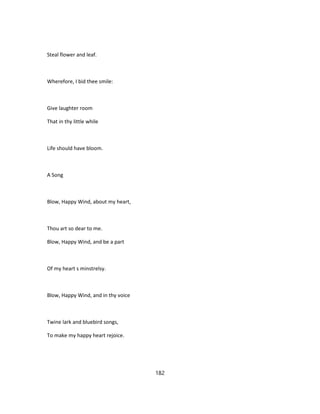 Steal flower and leaf.
Wherefore, I bid thee smile:
Give laughter room
That in thy little while
Life should have bloom.
A Song
Blow, Happy Wind, about my heart,
Thou art so dear to me.
Blow, Happy Wind, and be a part
Of my heart s minstrelsy.
Blow, Happy Wind, and in thy voice
Twine lark and bluebird songs,
To make my happy heart rejoice.
182
 