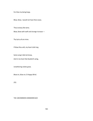 For thee my being longs.
Blow, blow, I would not have thee cease,
Thou ecstasy like wine;
Blow, blow with swift and strange increase —
Thy lyrics all are mine.
If blow thou wilt, my heart shall sing
Some song it did not know,
And in my heart like bluebird's wing,
Unwithering violets grow.
Blow on, blow on, O Happy Wind.
255
THE UNCOMMON COMMONPLACE
183
 