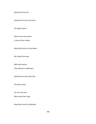 Break Forth Into Fire
Break forth into fire, Dim East!
The night is spent.
Where stars were sprent
Is now of them releast.
Break forth into fire, Gray Dawn !
Nor shade thine eyes
With wild surprise
That darkness is withdrawn.
Break forth into fire, Blue Sky!
Thy pallor sweet
For star-rise meet
Must vanish like a sigh.
Break forth into fire, Daybreak!
184
 