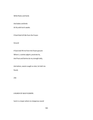While flocks and herds
And babes and birds
At thy wild torch awake.
If God Shall Lift Me from the Frozen
Ground
If God shall lift me from the frozen ground
Where I, a winter pilgrim, prostrate lie,
And frost and famine do my strength defy,
And where, swoon-caught as slain, he hath me
found,
256
A BUNCH OF WILD FLOWERS
Sunk in a stupor where no clangorous sound
185
 
