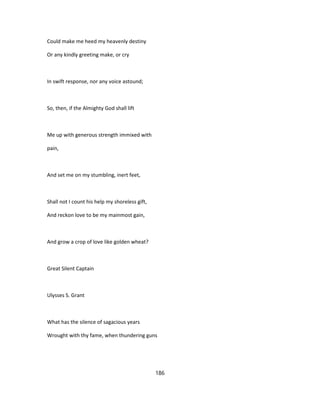 Could make me heed my heavenly destiny
Or any kindly greeting make, or cry
In swift response, nor any voice astound;
So, then, if the Almighty God shall lift
Me up with generous strength immixed with
pain,
And set me on my stumbling, inert feet,
Shall not I count his help my shoreless gift,
And reckon love to be my mainmost gain,
And grow a crop of love like golden wheat?
Great Silent Captain
Ulysses S. Grant
What has the silence of sagacious years
Wrought with thy fame, when thundering guns
186
 