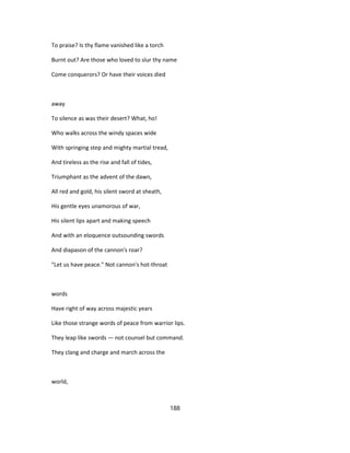 To praise? Is thy flame vanished like a torch
Burnt out? Are those who loved to slur thy name
Come conquerors? Or have their voices died
away
To silence as was their desert? What, ho!
Who walks across the windy spaces wide
With springing step and mighty martial tread,
And tireless as the rise and fall of tides,
Triumphant as the advent of the dawn,
All red and gold, his silent sword at sheath,
His gentle eyes unamorous of war,
His silent lips apart and making speech
And with an eloquence outsounding swords
And diapason of the cannon's roar?
"Let us have peace." Not cannon's hot-throat
words
Have right of way across majestic years
Like those strange words of peace from warrior lips.
They leap like swords — not counsel but command.
They clang and charge and march across the
world,
188
 