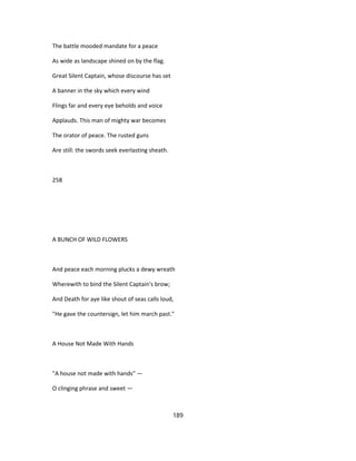 The battle mooded mandate for a peace
As wide as landscape shined on by the flag.
Great Silent Captain, whose discourse has set
A banner in the sky which every wind
Flings far and every eye beholds and voice
Applauds. This man of mighty war becomes
The orator of peace. The rusted guns
Are still: the swords seek everlasting sheath.
258
A BUNCH OF WILD FLOWERS
And peace each morning plucks a dewy wreath
Wherewith to bind the Silent Captain's brow;
And Death for aye like shout of seas calls loud,
"He gave the countersign, let him march past."
A House Not Made With Hands
"A house not made with hands" —
O clinging phrase and sweet —
189
 
