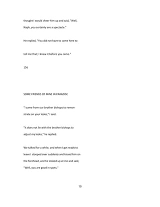 thought I would cheer him up and said, "Well,
Naph, you certainly are a spectacle."
He replied, "You did not have to come here to
tell me that; I knew it before you came."
156
SOME FRIENDS OF MINE IN PARADISE
"I came from our brother bishops to remon-
strate on your looks," I said.
"It does not lie with the brother bishops to
adjust my looks," he replied.
We talked for a while, and when I got ready to
leave I stooped over suddenly and kissed him on
the forehead, and he looked up at me and said,
"Well, you are good in spots."
19
 