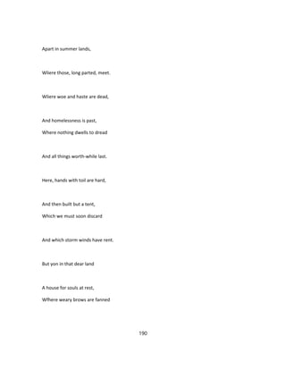 Apart in summer lands,
Wliere those, long parted, meet.
Wliere woe and haste are dead,
And homelessness is past,
Where nothing dwells to dread
And all things worth-while last.
Here, hands with toil are hard,
And then built but a tent,
Which we must soon discard
And which storm winds have rent.
But yon in that dear land
A house for souls at rest,
Wfhere weary brows are fanned
190
 