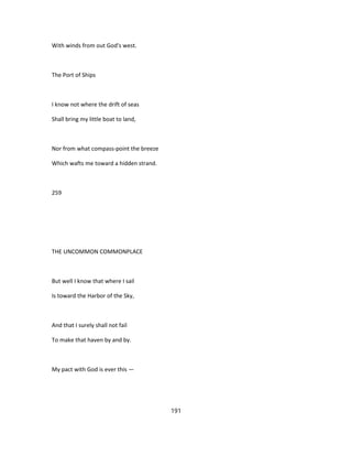 With winds from out God's west.
The Port of Ships
I know not where the drift of seas
Shall bring my little boat to land,
Nor from what compass-point the breeze
Which wafts me toward a hidden strand.
259
THE UNCOMMON COMMONPLACE
But well I know that where I sail
Is toward the Harbor of the Sky,
And that I surely shall not fail
To make that haven by and by.
My pact with God is ever this —
191
 