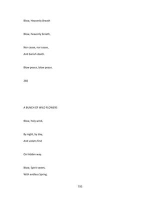 Blow, Heavenly Breath
Blow, heavenly breath,
Nor cease, nor cease,
And banish death.
Blow peace, blow peace.
260
A BUNCH OF WILD FLOWERS
Blow, holy wind,
By night, by day,
And violets find
On hidden way.
Blow, Spirit sweet,
With endless Spring.
193
 
