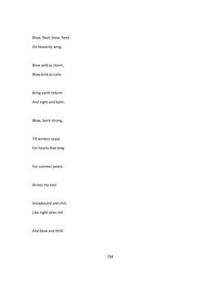 Blow, fleet; blow, fleet,
On heavenly wing.
Blow wild as storm,
Blow kind as calm.
Bring earth reform
And night and balm.
Blow, Spirit strong,
Till winters cease
For hearts that long
For summer peace.
Across my soul
Snowbound and chill,
Like night skies roll
And blow and thrill.
194
 