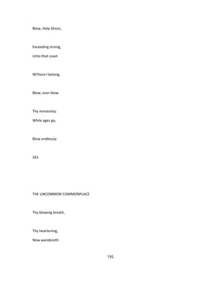 Blow, Holy Ghost,
Exceeding strong,
Unto that coast
WThere I belong.
Blow, ever blow
Thy minstrelsy.
While ages go,
Blow endlessly.
261
THE UNCOMMON COMMONPLACE
Thy blowing breath,
Thy heartening,
Now wandereth
195
 