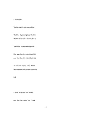 A Journeyer
The bank with violets was blue;
The blue sky sprang its arch aloft!
The bluebird called "Bermuda" to
The lifting hill and leaning croft.
Blue was the dim and distant hill,
And blue the dim and distant sea
To which in singing haste the rill
Would cdme in due time tranquilly.
262
A BUNCH OF WILD FLOWERS
And blue the eyes of one I knew
197
 