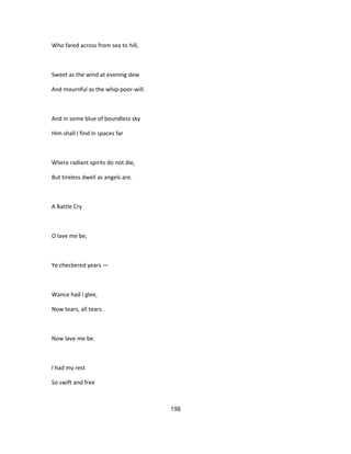 Who fared across from sea to hill,
Sweet as the wind at evening dew
And mournful as the whip-poor-will.
And in some blue of boundless sky
Him shall I find in spaces far
Wliere radiant spirits do not die,
But tireless dwell as angels are.
A Battle Cry
O lave me be,
Ye checkered years —
Wance had I glee,
Now tears, all tears.
Now lave me be.
I had my rest
So swift and free
198
 