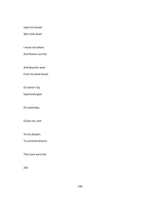Upon his breast.
Who lieth dead
I know not where.
And flowers are fed
And beauties wear
From his dead breast
On which I lay
Supremely glad
On yesterday.
O lave me, lave
To my despair,
To vanished dreams
That once were fair.
263
199
 
