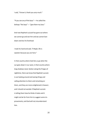 I said, "I know it, thank you very much."
"If you see any of the boys" — he called the
bishops "the boys" — "give them my love."
And now Naphtali Luccock has gone out where
we cannot go and see him and we cannot lean
down and kiss his forehead.
I took his hand and said, "0 Naph, life is
sweeter because you are here."
In that country where God lets us go when the
sun goes down in our west, in that country where
long shadows never darken along the fringes of
nighttime, there we know that Naphtali Luccock
is out looking around and seeing things and
calling attention to them and remarking on
them, and they are more enlightened in heaven:
and I should not wonder if Naphtali Luccock
is telling them how he thinks it looks and it
might not be far from him to suggest some im-
provements; and God will not misunderstand
him.
20
 